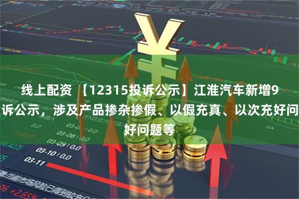线上配资 【12315投诉公示】江淮汽车新增9件投诉公示，涉及产品掺杂掺假、以假充真、以次充好问题等