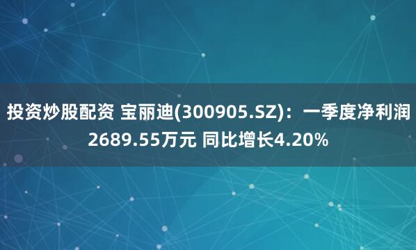 投资炒股配资 宝丽迪(300905.SZ)：一季度净利润2689.55万元 同比增长4.20%