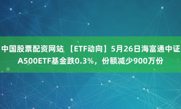中国股票配资网站 【ETF动向】5月26日海富通中证A500ETF基金跌0.3%，份额减少900万份