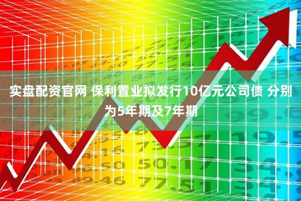 实盘配资官网 保利置业拟发行10亿元公司债 分别为5年期及7年期