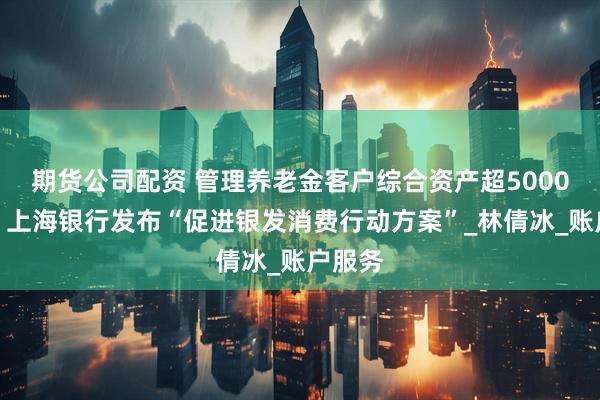 期货公司配资 管理养老金客户综合资产超5000亿元！上海银行发布“促进银发消费行动方案”_林倩冰_账户服务