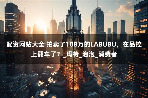 配资网站大全 拍卖了108万的LABUBU，在品控上翻车了？_玛特_泡泡_消费者