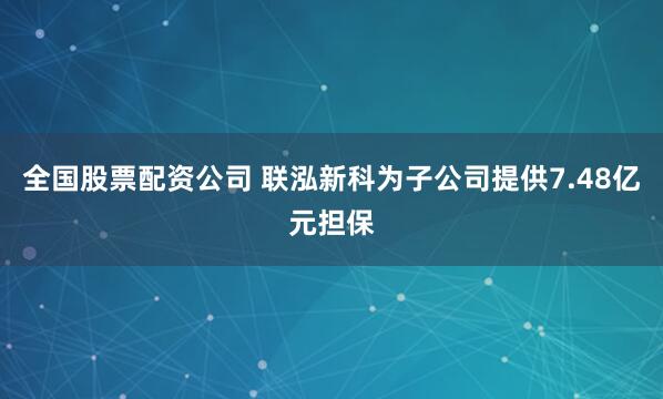 全国股票配资公司 联泓新科为子公司提供7.48亿元担保