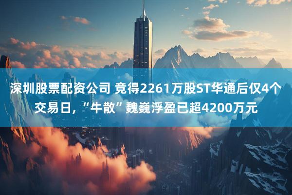 深圳股票配资公司 竞得2261万股ST华通后仅4个交易日, “牛散”魏巍浮盈已超4200万元