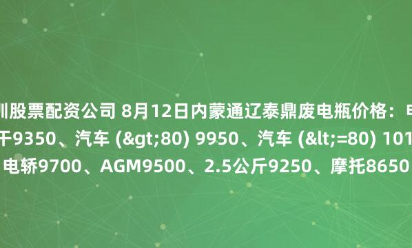 深圳股票配资公司 8月12日内蒙通辽泰鼎废电瓶价格：电动混装9800、大干9350、汽车 (>80) 9950、汽车 (<=80) 10100、高板10000、电轿9700、AGM9500、2.5公斤9250、摩托8650、电子秤6000。（单位：元/吨）（2025年8月19日前到公司卸完车加100元/吨）