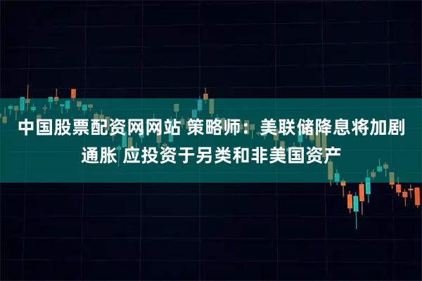 中国股票配资网网站 策略师：美联储降息将加剧通胀 应投资于另类和非美国资产