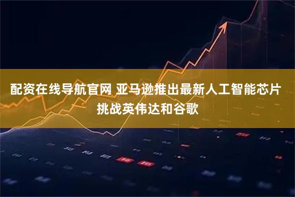 配资在线导航官网 亚马逊推出最新人工智能芯片 挑战英伟达和谷歌