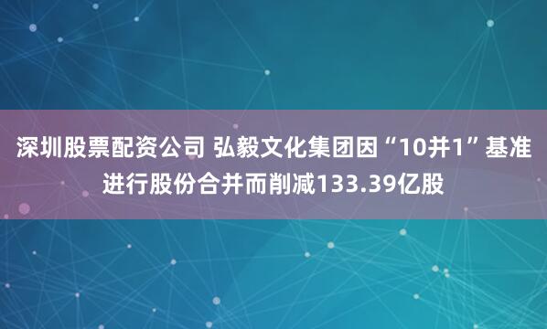 深圳股票配资公司 弘毅文化集团因“10并1”基准进行股份合并而削减133.39亿股