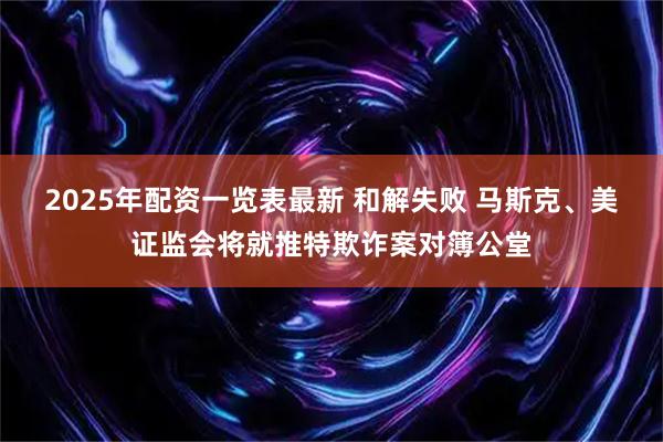 2025年配资一览表最新 和解失败 马斯克、美证监会将就推特欺诈案对簿公堂