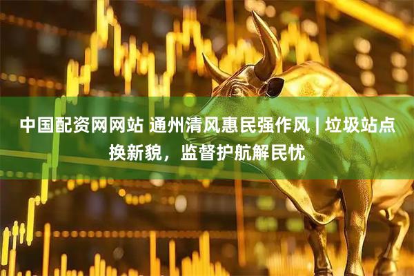 中国配资网网站 通州清风惠民强作风 | 垃圾站点换新貌，监督护航解民忧