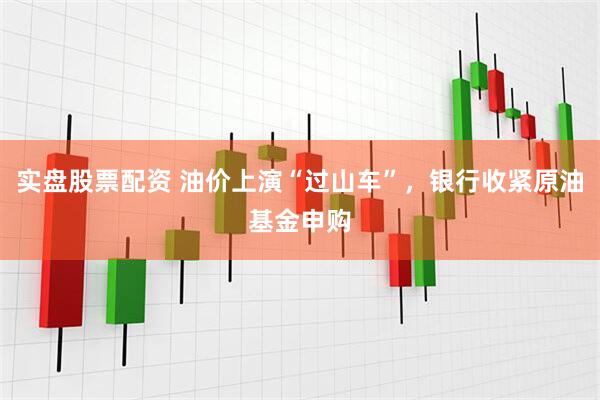 实盘股票配资 油价上演“过山车”，银行收紧原油基金申购