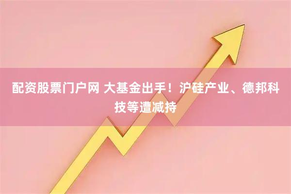 配资股票门户网 大基金出手！沪硅产业、德邦科技等遭减持