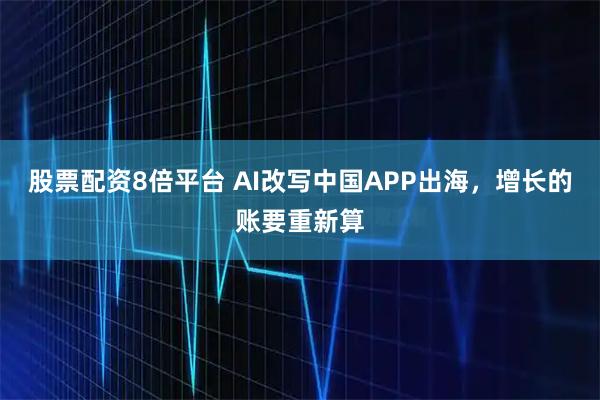 股票配资8倍平台 AI改写中国APP出海，增长的账要重新算