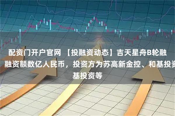 配资门开户官网 【投融资动态】吉天星舟B轮融资，融资额数亿人民币，投资方为苏高新金控、和基投资等