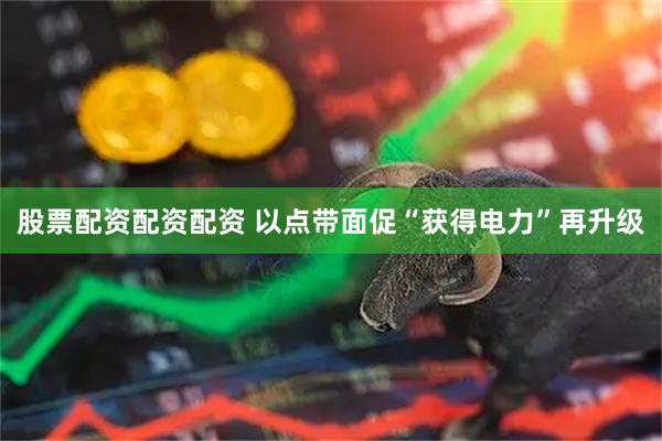 股票配资配资配资 以点带面促“获得电力”再升级