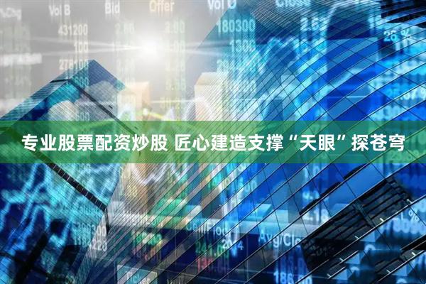 专业股票配资炒股 匠心建造支撑“天眼”探苍穹