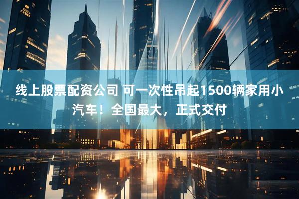 线上股票配资公司 可一次性吊起1500辆家用小汽车！全国最大，正式交付