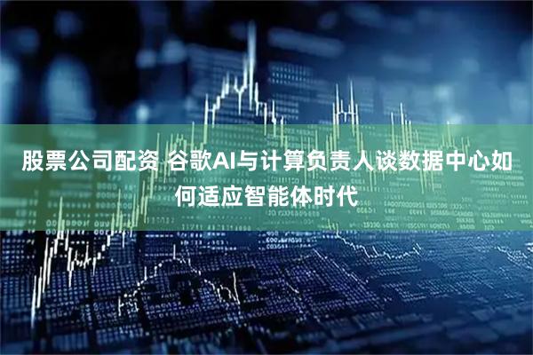 股票公司配资 谷歌AI与计算负责人谈数据中心如何适应智能体时代