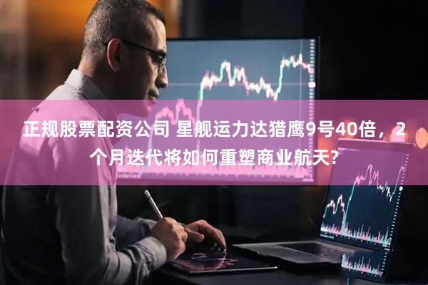 正规股票配资公司 星舰运力达猎鹰9号40倍，2个月迭代将如何重塑商业航天?
