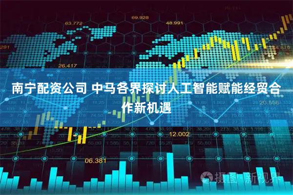 南宁配资公司 中马各界探讨人工智能赋能经贸合作新机遇
