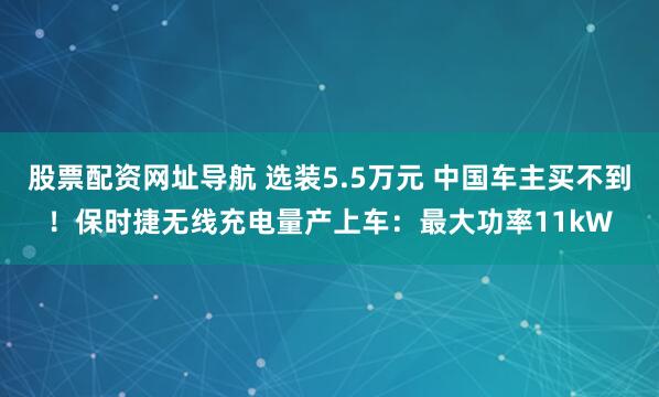 股票配资网址导航 选装5.5万元 中国车主买不到！保时捷无线充电量产上车：最大功率11kW